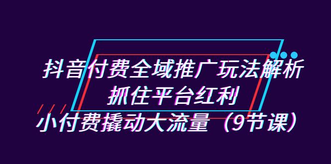 抖音付费全域推广玩法解析：抓住平台红利，小付费撬动大流量（9节课）网赚项目-副业赚钱-互联网创业-独家轻创IP星泽云创