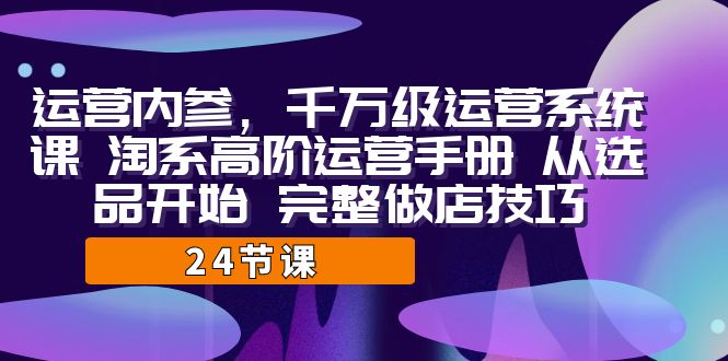 运营·内参 千万级·运营系统课 淘系高阶运营手册 从选品开始 完整做店技巧网赚项目-副业赚钱-互联网创业-独家轻创IP星泽云创