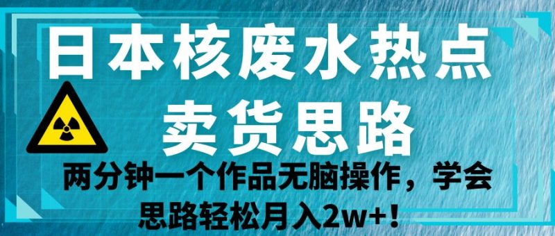 日本核废水热点卖货思路，两分钟一个作品无脑操作，学会思路轻松月入2w+！网赚项目-副业赚钱-互联网创业-独家轻创IP星泽云创