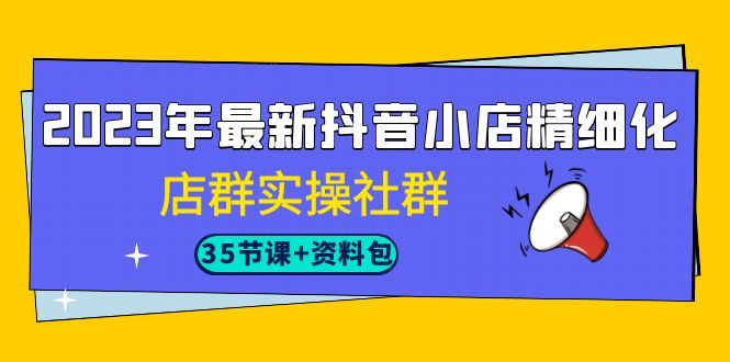 2023年最新抖音小店精细化-店群实操社群（35节课+资料包）网赚项目-副业赚钱-互联网创业-独家轻创IP星泽云创