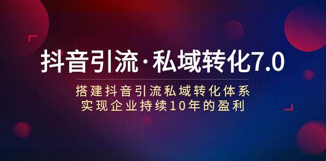 抖音引流·私域转化7.0：搭建抖音引流·私域转化体系 实现企业持续10年盈利网赚项目-副业赚钱-互联网创业-独家轻创IP星泽云创