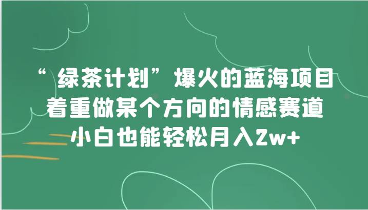 “绿茶计划”，爆火的蓝海项目，着重做某个方向的情感赛道，小白也能轻松月入2w+网赚项目-副业赚钱-互联网创业-独家轻创IP星泽云创