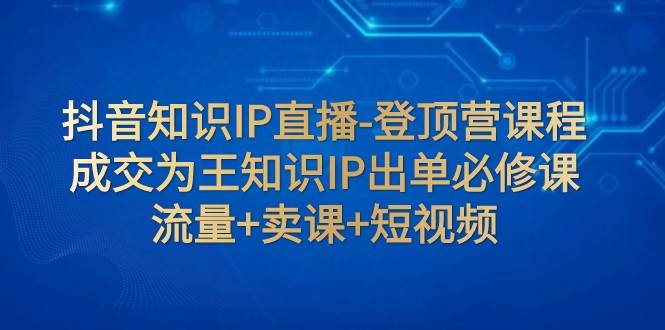 抖音知识IP直播-登顶营课程：成交为王知识IP出单必修课 流量+卖课+短视频网赚项目-副业赚钱-互联网创业-独家轻创IP星泽云创
