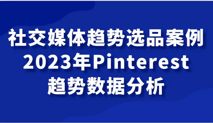 社交媒体趋势选品案例，2023年Pinterest趋势数据分析课网赚项目-副业赚钱-互联网创业-独家轻创IP星泽云创