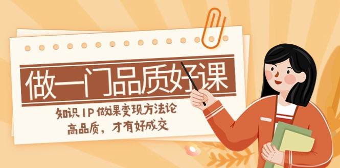 如何做一门·品质好课，知识IP做课变现方法论，高品质，才有好成交（11节）网赚项目-副业赚钱-互联网创业-独家轻创IP星泽云创