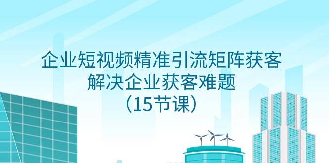 企业短视频精准引流矩阵获客，解决企业获客难题（15节课）网赚项目-副业赚钱-互联网创业-独家轻创IP星泽云创