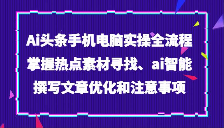 Ai头条手机电脑实操全流程，掌握热点素材寻找、ai智能撰写文章优化和注意事项网赚项目-副业赚钱-互联网创业-独家轻创IP星泽云创