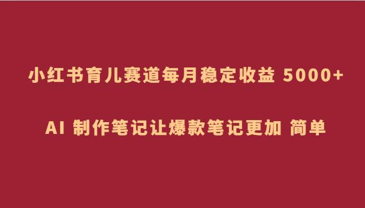 小红书育儿赛道，每月稳定收益 5000+，AI 制作笔记让爆款笔记更加 简单网赚项目-副业赚钱-互联网创业-独家轻创IP星泽云创
