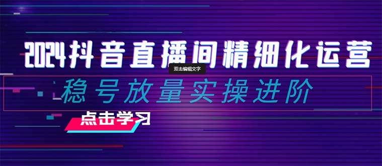 2024抖音直播间精细化运营：稳号放量实操进阶 选品/排品/起号/随心推/千川付费投放网赚项目-副业赚钱-互联网创业-独家轻创IP星泽云创