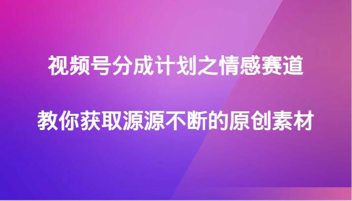 视频号分成计划之情感赛道，教你获取源源不断的原创素材网赚项目-副业赚钱-互联网创业-独家轻创IP星泽云创