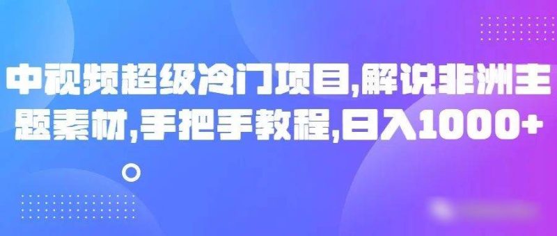 中视频超级冷门项目，解说非洲主题素材，手把手教程，日入1000+网赚项目-副业赚钱-互联网创业-独家轻创IP星泽云创