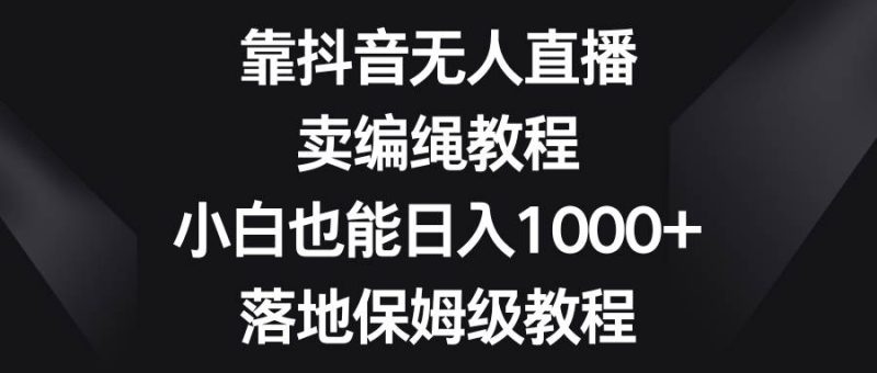 靠抖音无人直播，卖编绳教程，小白也能日入1000+，落地保姆级教程网赚项目-副业赚钱-互联网创业-独家轻创IP星泽云创
