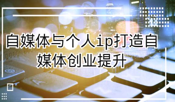 自媒体与个人ip打造，自媒体创业提升课（课程+资料）网赚项目-副业赚钱-互联网创业-独家轻创IP星泽云创