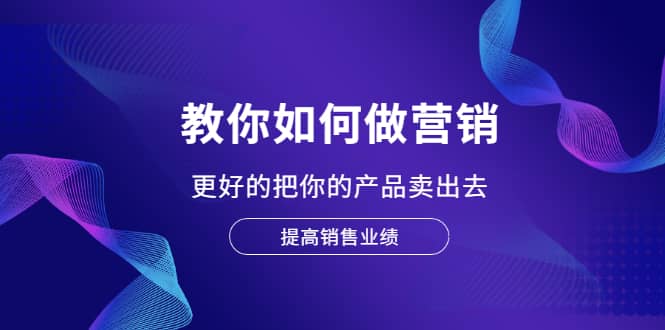 教你如何做营销，更好的把你的产品卖出去 提高销售业绩网赚项目-副业赚钱-互联网创业-独家轻创IP星泽云创