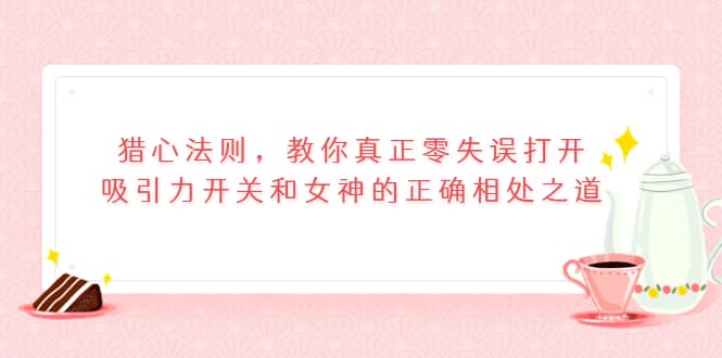 猎心法则，教你真正零失误打开吸引力开关和女神的正确相处之道网赚项目-副业赚钱-互联网创业-独家轻创IP星泽云创