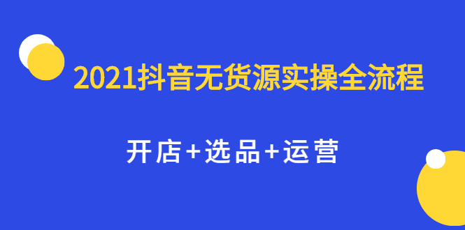 2021抖音无货源实操全流程，开店+选品+运营，全职兼职都可操作网赚项目-副业赚钱-互联网创业-独家轻创IP星泽云创