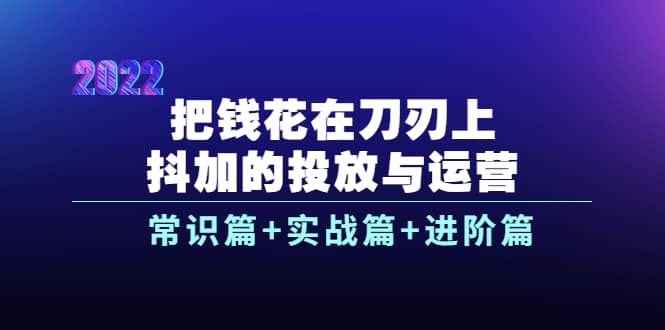 把钱花在刀刃上，抖加的投放与运营：常识篇+实战篇+进阶篇（28节课）网赚项目-副业赚钱-互联网创业-独家轻创IP星泽云创