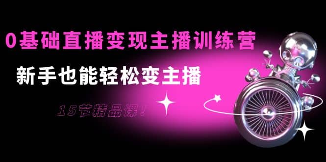 0基础直播变现主播训练营：新手也能轻松变主播，15节精品课网赚项目-副业赚钱-互联网创业-独家轻创IP星泽云创