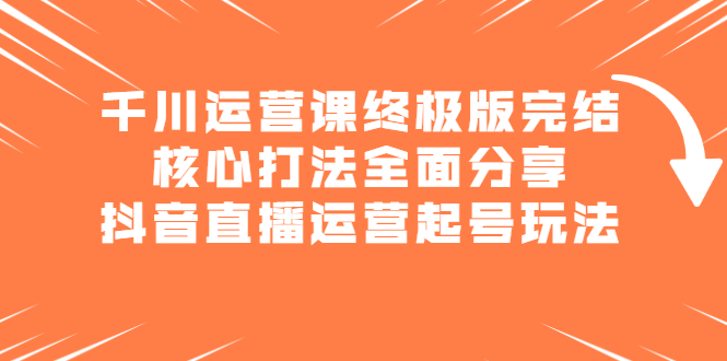 千川运营课终极版完结：核心打法全面分享，抖音直播运营起号玩法网赚项目-副业赚钱-互联网创业-独家轻创IP星泽云创