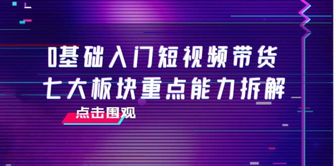 0基础入门短视频带货，七大板块重点能力拆解，7节精品课4小时干货网赚项目-副业赚钱-互联网创业-独家轻创IP星泽云创