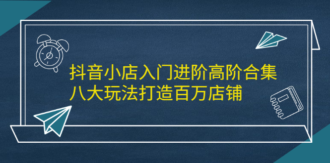 抖音小店入门进阶高阶合集，八大玩法打造百万店铺网赚项目-副业赚钱-互联网创业-独家轻创IP星泽云创