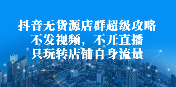 抖音无货源店群超级攻略：不发视频，不开直播，只玩转店铺自身流量网赚项目-副业赚钱-互联网创业-独家轻创IP星泽云创