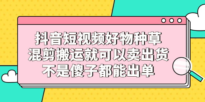 抖音短视频好物种草，混剪搬运就可以卖出货，不是傻子都能出单网赚项目-副业赚钱-互联网创业-独家轻创IP星泽云创