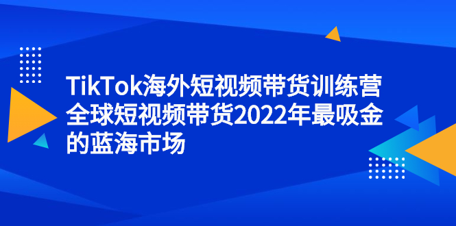TikTok海外短视频带货训练营，全球短视频带货2022年最吸金的蓝海市场网赚项目-副业赚钱-互联网创业-独家轻创IP星泽云创