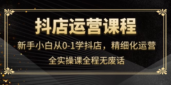 抖店运营，新手小白从0-1学抖店，精细化运营，全实操课全程无废话网赚项目-副业赚钱-互联网创业-独家轻创IP星泽云创