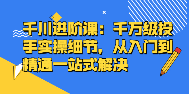千川进阶课：千川投放细节实操，从入门到精通一站式解决网赚项目-副业赚钱-互联网创业-独家轻创IP星泽云创