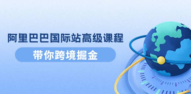 阿里巴巴国际站高级课程：带你跨境掘金，选品+优化+广告+推广网赚项目-副业赚钱-互联网创业-独家轻创IP星泽云创