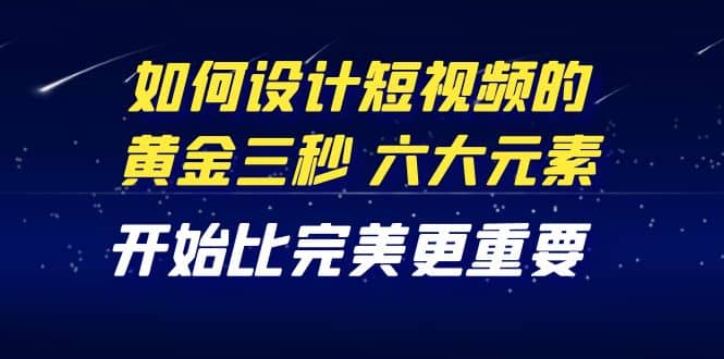 教你如何设计短视频的黄金三秒，六大元素，开始比完美更重要（27节课）网赚项目-副业赚钱-互联网创业-独家轻创IP星泽云创
