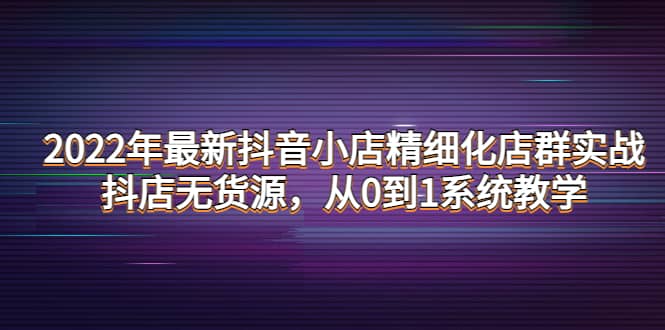 2022年最新抖音小店精细化店群实战，抖店无货源，从0到1系统教学网赚项目-副业赚钱-互联网创业-独家轻创IP星泽云创