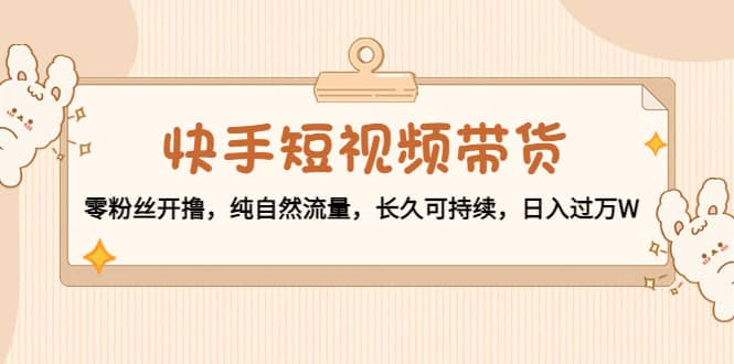 快手短视频带货：零粉丝开撸，纯自然流量，长久可持续网赚项目-副业赚钱-互联网创业-独家轻创IP星泽云创