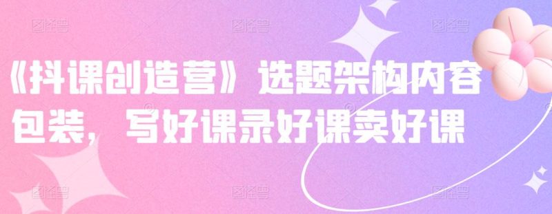 《抖课创造营》选题架构内容包装，写好课录好课卖好课网赚项目-副业赚钱-互联网创业-独家轻创IP星泽云创