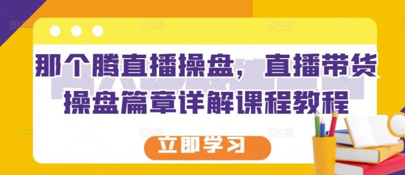 那个腾直播操盘，直播带货操盘篇章详解课程教程网赚项目-副业赚钱-互联网创业-独家轻创IP星泽云创