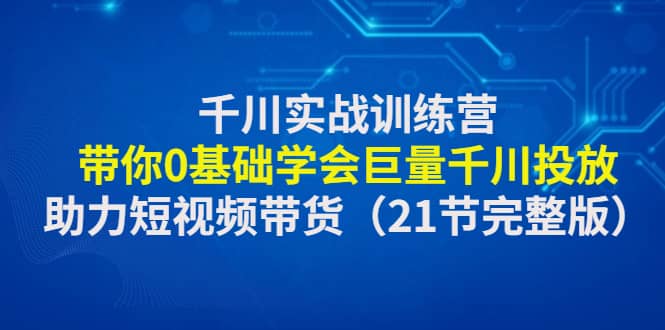 千川实战训练营：带你0基础学会巨量千川投放，助力短视频带货（21节完整版）网赚项目-副业赚钱-互联网创业-独家轻创IP星泽云创