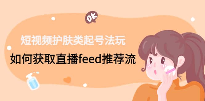 短视频护肤类起号玩法：如何获取直播feed推荐流网赚项目-副业赚钱-互联网创业-独家轻创IP星泽云创