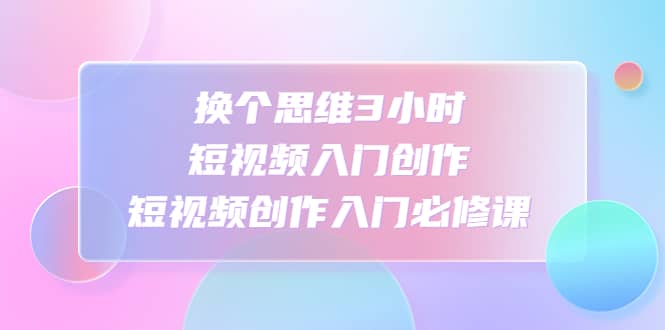 换个思维3小时短视频入门创作，短视频创作入门必修课网赚项目-副业赚钱-互联网创业-独家轻创IP星泽云创