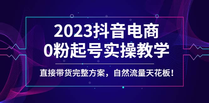 2023抖音电商0粉起号实操教学，直接带货完整方案，自然流量天花板网赚项目-副业赚钱-互联网创业-独家轻创IP星泽云创