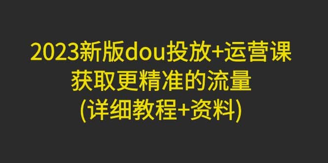 2023新版dou投放+运营课：获取更精准的流量(详细教程+资料)无水印网赚项目-副业赚钱-互联网创业-独家轻创IP星泽云创