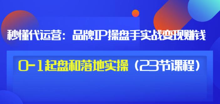 秒懂代运营：品牌IP操盘手实战赚钱，0-1起盘和落地实操（23节课程）价值199网赚项目-副业赚钱-互联网创业-独家轻创IP星泽云创