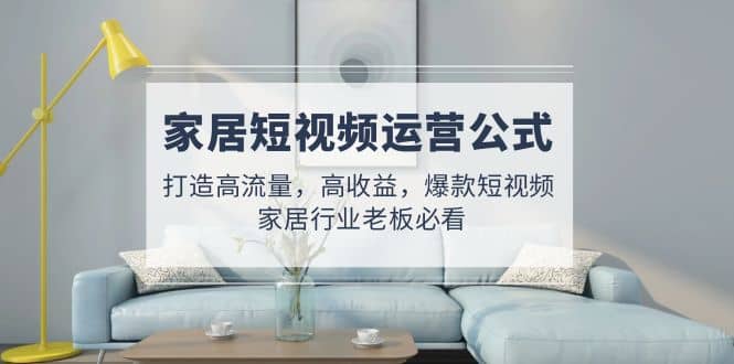家居短视频运营公式：打造高流量，高收益，爆款短视频 家居行业老板必看网赚项目-副业赚钱-互联网创业-独家轻创IP星泽云创