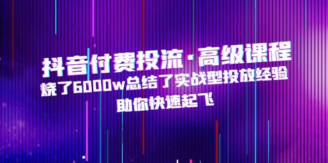 抖音付费投流·高级课程，烧了6000w总结了实战型投放经验，助你快速起飞网赚项目-副业赚钱-互联网创业-独家轻创IP星泽云创
