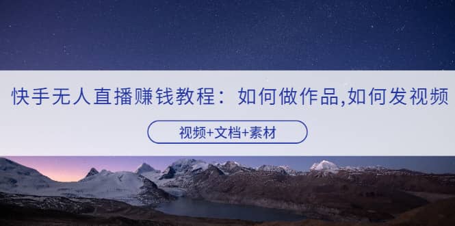 快手无人直播赚钱教程：如何做作品+发视频（视频+文档+素材）网赚项目-副业赚钱-互联网创业-独家轻创IP星泽云创