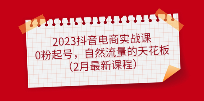 2023抖音电商实战课：0粉起号，自然流量的天花板（2月最新课程）网赚项目-副业赚钱-互联网创业-独家轻创IP星泽云创