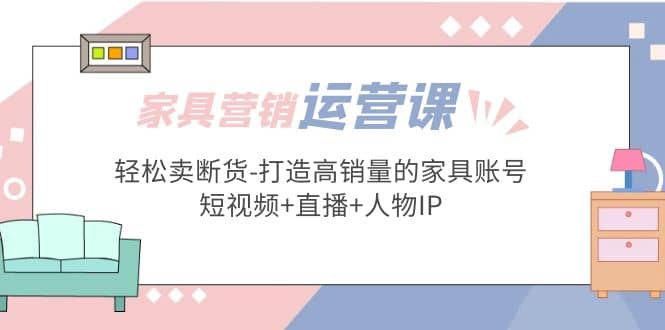 家具营销·运营实战 轻松卖断货-打造高销量的家具账号(短视频+直播+人物IP)网赚项目-副业赚钱-互联网创业-独家轻创IP星泽云创
