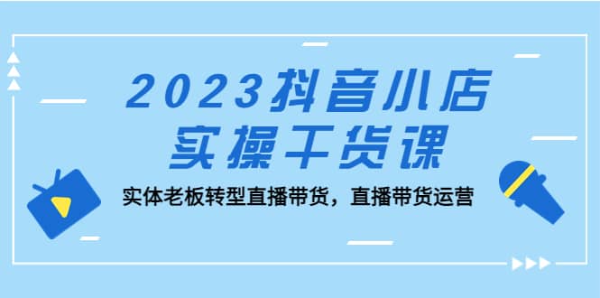 2023抖音小店实操干货课：实体老板转型直播带货，直播带货运营网赚项目-副业赚钱-互联网创业-独家轻创IP星泽云创