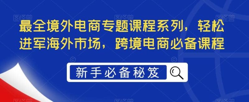 最全境外电商专题课程系列，轻松进军海外市场，跨境电商必备课程网赚项目-副业赚钱-互联网创业-独家轻创IP星泽云创