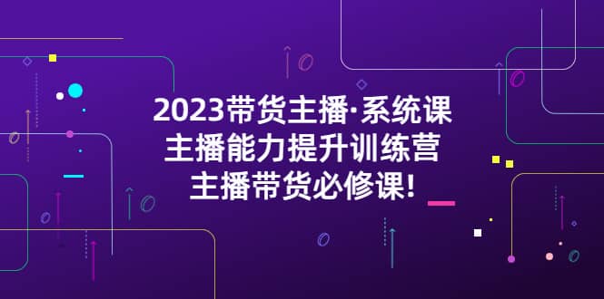 2023带货主播·系统课，主播能力提升训练营，主播带货必修课网赚项目-副业赚钱-互联网创业-独家轻创IP星泽云创